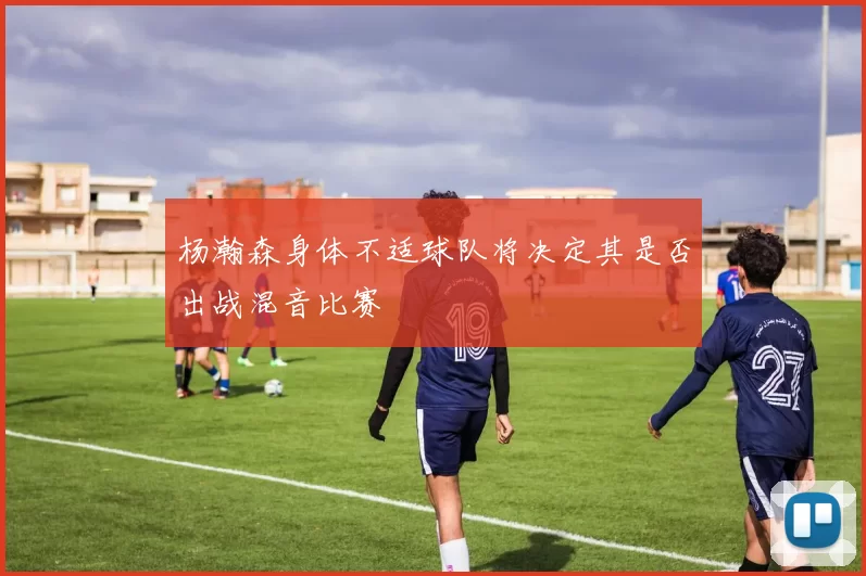 杨瀚森身体不适球队将决定其是否出战混音比赛