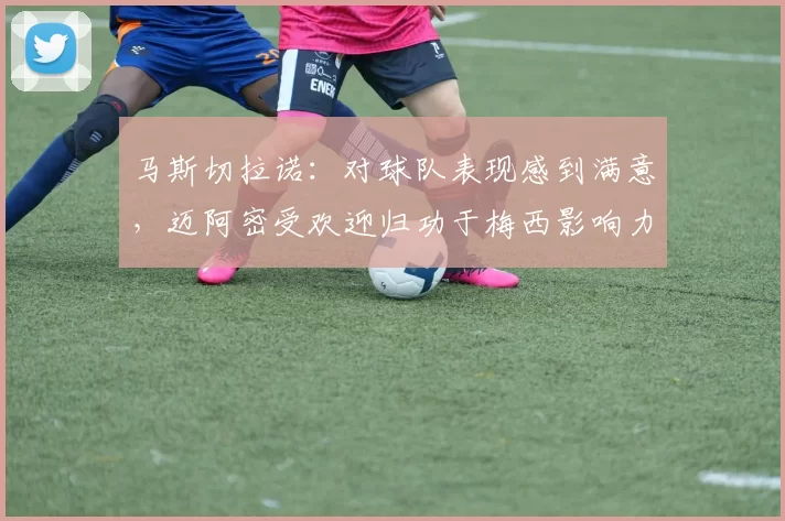 马斯切拉诺：对球队表现感到满意，迈阿密受欢迎归功于梅西影响力