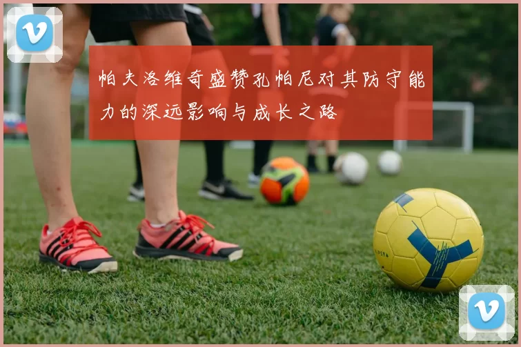 帕夫洛维奇盛赞孔帕尼对其防守能力的深远影响与成长之路