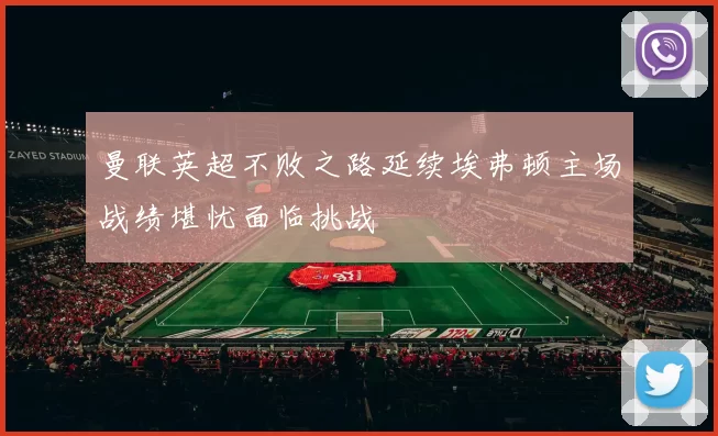 曼联英超不败之路延续埃弗顿主场战绩堪忧面临挑战