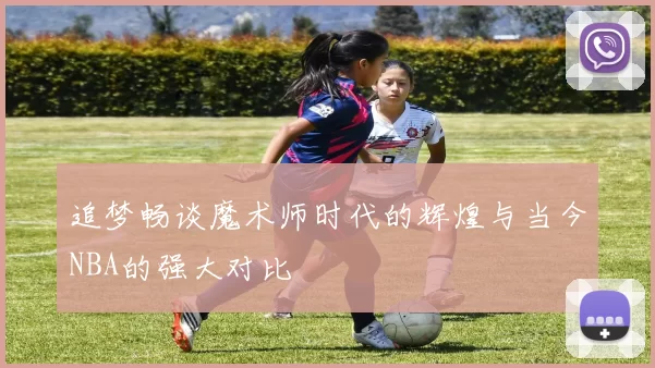 追梦畅谈魔术师时代的辉煌与当今NBA的强大对比