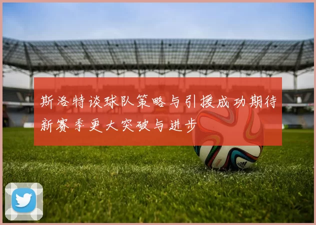 斯洛特谈球队策略与引援成功期待新赛季更大突破与进步