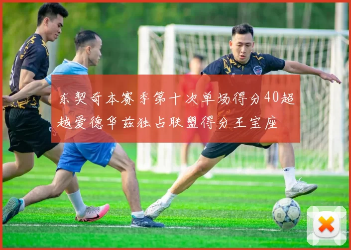 东契奇本赛季第十次单场得分40超越爱德华兹独占联盟得分王宝座