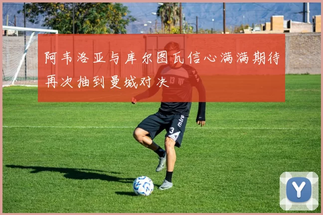 阿韦洛亚与库尔图瓦信心满满期待再次抽到曼城对决