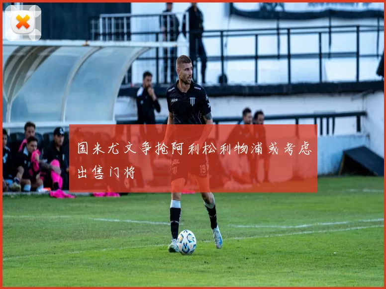 国米尤文争抢阿利松利物浦或考虑出售门将