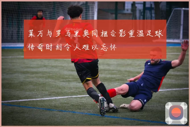 莱万与罗马里奥同框合影重温足球传奇时刻令人难以忘怀