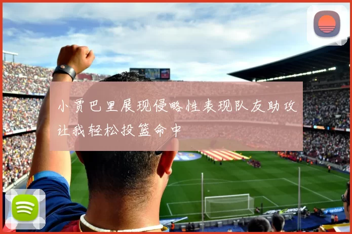小贾巴里展现侵略性表现队友助攻让我轻松投篮命中