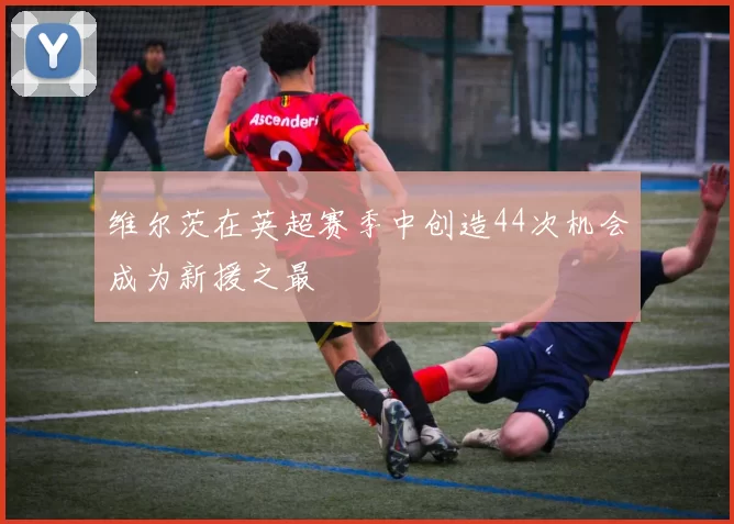 维尔茨在英超赛季中创造44次机会成为新援之最